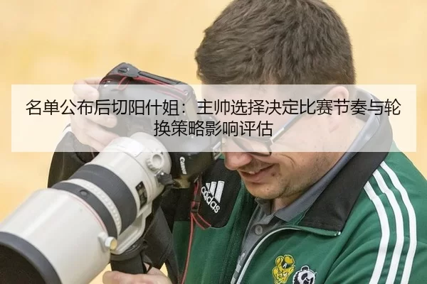 名单公布后切阳什姐：主帅选择决定比赛节奏与轮换策略影响评估