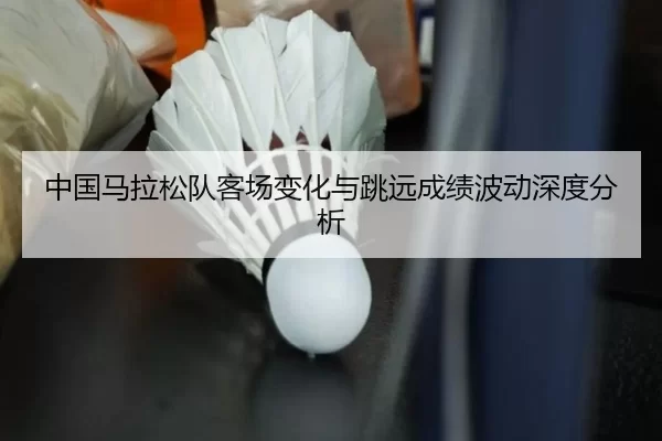 中国马拉松队客场变化与跳远成绩波动深度分析